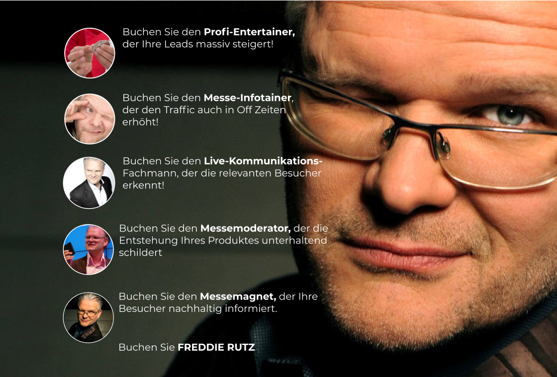 Buchen Sie FREDDIE RUTZ    Buchen Sie den Profi-Entertainer,  der Ihre Leads massiv steigert!  Buchen Sie den Messe-Infotainer,  der den Traffic auch in Off Zeiten  erhöht!  Buchen Sie den Messemoderator, der die Entstehung Ihres Produktes unterhaltend schildert   Buchen Sie den Messemagnet, der Ihre Besucher nachhaltig informiert.    Buchen Sie den Live-Kommunikations- Fachmann, der die relevanten Besucher erkennt!